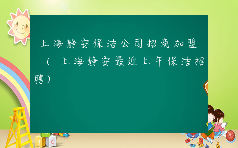 上海静安保洁公司招商加盟 (上海静安最近上午保洁招聘)